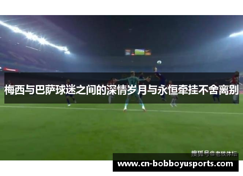 梅西与巴萨球迷之间的深情岁月与永恒牵挂不舍离别
