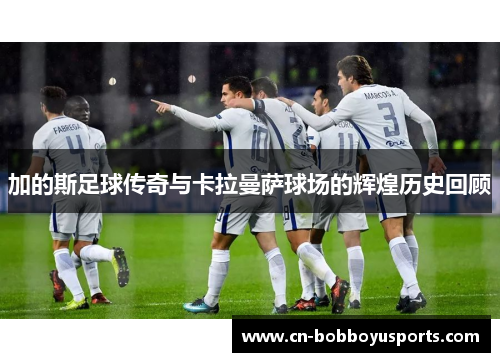 加的斯足球传奇与卡拉曼萨球场的辉煌历史回顾