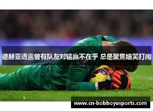 德赫亚透露曾有队友对输赢不在乎 总是聚焦嬉笑打闹