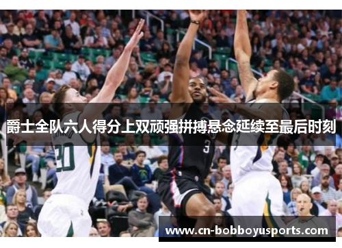 爵士全队六人得分上双顽强拼搏悬念延续至最后时刻
