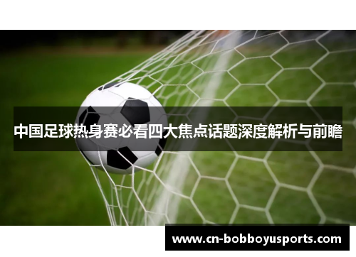 中国足球热身赛必看四大焦点话题深度解析与前瞻