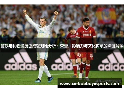 曼联与利物浦历史成就对比分析：荣誉、影响力与文化传承的深度解读