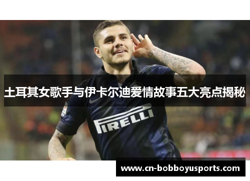 土耳其女歌手与伊卡尔迪爱情故事五大亮点揭秘