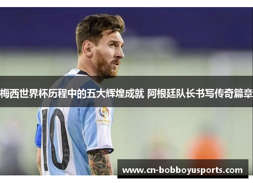梅西世界杯历程中的五大辉煌成就 阿根廷队长书写传奇篇章