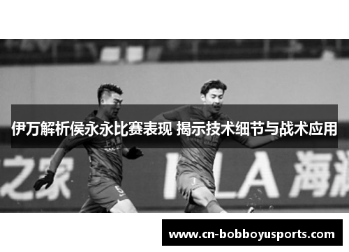 伊万解析侯永永比赛表现 揭示技术细节与战术应用