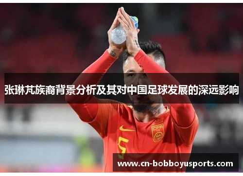 张琳芃族裔背景分析及其对中国足球发展的深远影响
