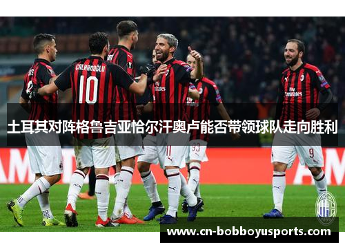 土耳其对阵格鲁吉亚恰尔汗奥卢能否带领球队走向胜利