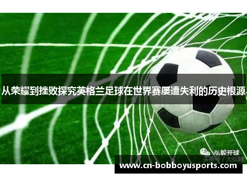 从荣耀到挫败探究英格兰足球在世界赛屡遭失利的历史根源