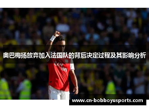 奥巴梅扬放弃加入法国队的背后决定过程及其影响分析 奥巴梅扬放弃加入法国队的背后决定过程及其影响分析