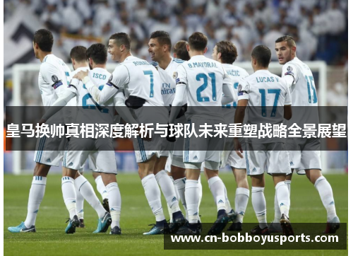 皇马换帅真相深度解析与球队未来重塑战略全景展望