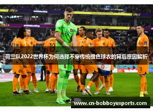 荷兰队2022世界杯为何选择不穿传统橙色球衣的背后原因解析